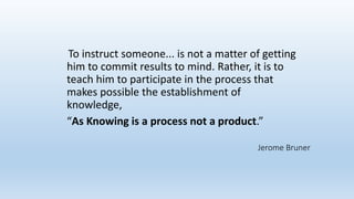 To instruct someone... is not a matter of getting
him to commit results to mind. Rather, it is to
teach him to participate in the process that
makes possible the establishment of
knowledge,
“As Knowing is a process not a product.”
Jerome Bruner
 