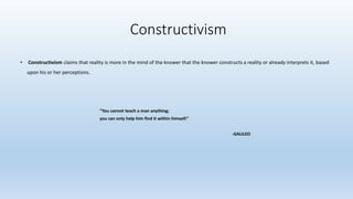 • Constructivism claims that reality is more in the mind of the knower that the knower constructs a reality or already interprets it, based
upon his or her perceptions.
“You cannot teach a man anything;
you can only help him find it within himself.”
-GALILEO
Constructivism
 