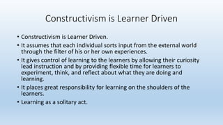 • Constructivism is Learner Driven.
• It assumes that each individual sorts input from the external world
through the filter of his or her own experiences.
• It gives control of learning to the learners by allowing their curiosity
lead instruction and by providing flexible time for learners to
experiment, think, and reflect about what they are doing and
learning.
• It places great responsibility for learning on the shoulders of the
learners.
• Learning as a solitary act.
Constructivism is Learner Driven
 