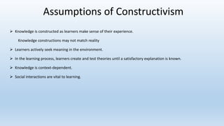 Assumptions of Constructivism
 Knowledge is constructed as learners make sense of their experience.
Knowledge constructions may not match reality
 Learners actively seek meaning in the environment.
 In the learning process, learners create and test theories until a satisfactory explanation is known.
 Knowledge is context-dependent.
 Social interactions are vital to learning.
 