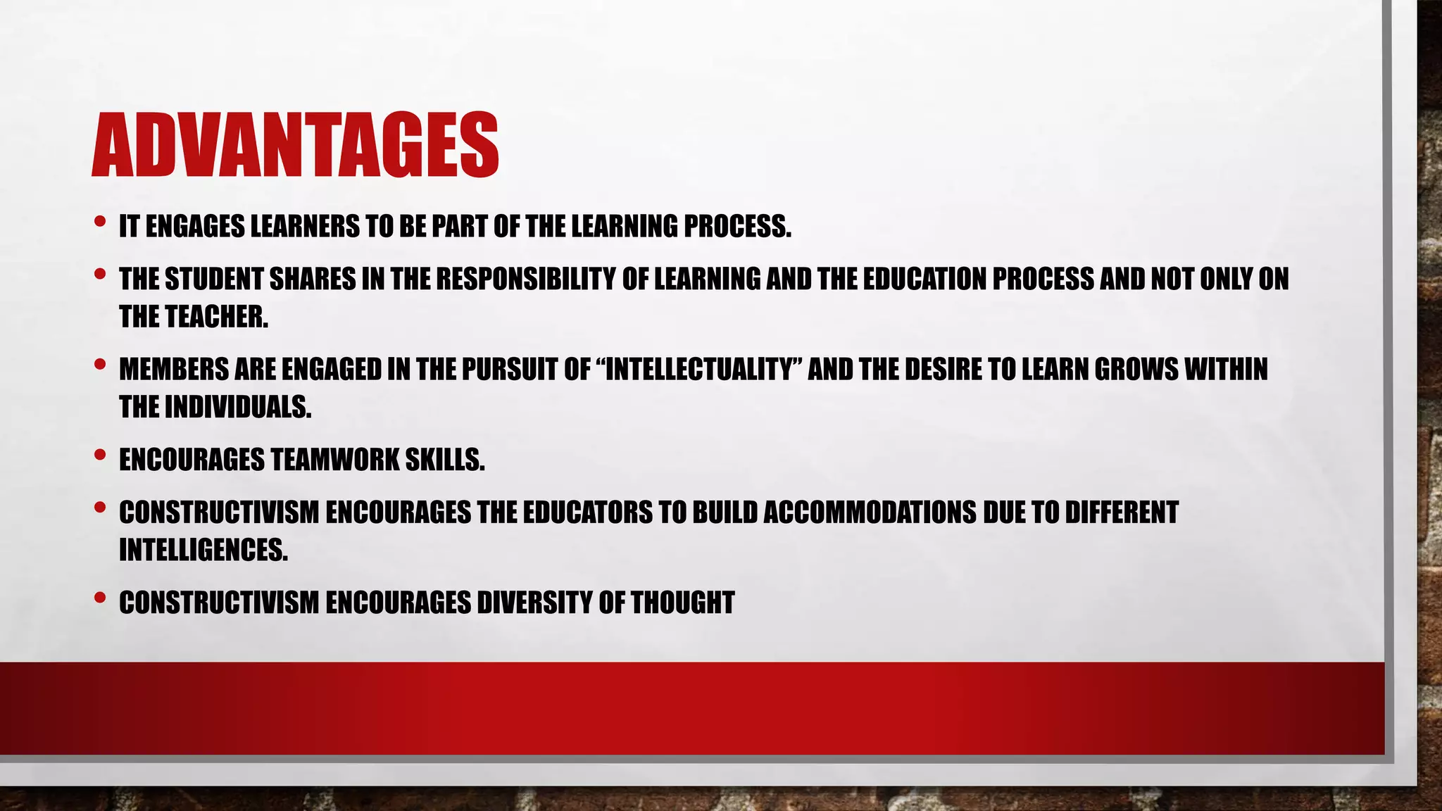 ADVANTAGES
• IT ENGAGES LEARNERS TO BE PART OF THE LEARNING PROCESS.
• THE STUDENT SHARES IN THE RESPONSIBILITY OF LEARNING AND THE EDUCATION PROCESS AND NOT ONLY ON
THE TEACHER.
• MEMBERS ARE ENGAGED IN THE PURSUIT OF “INTELLECTUALITY” AND THE DESIRE TO LEARN GROWS WITHIN
THE INDIVIDUALS.
• ENCOURAGES TEAMWORK SKILLS.
• CONSTRUCTIVISM ENCOURAGES THE EDUCATORS TO BUILD ACCOMMODATIONS DUE TO DIFFERENT
INTELLIGENCES.
• CONSTRUCTIVISM ENCOURAGES DIVERSITY OF THOUGHT
 