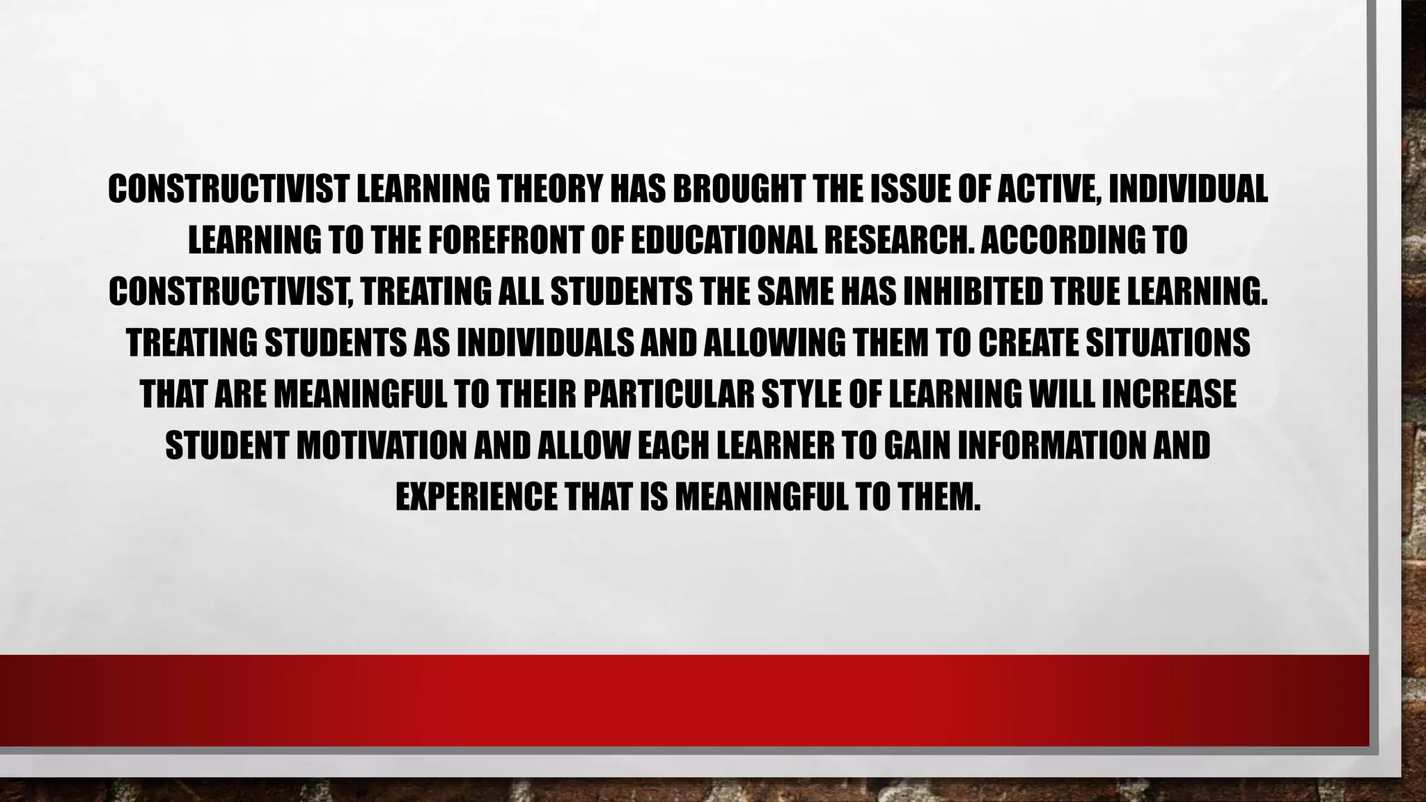 CONSTRUCTIVIST LEARNING THEORY HAS BROUGHT THE ISSUE OF ACTIVE, INDIVIDUAL
LEARNING TO THE FOREFRONT OF EDUCATIONAL RESEARCH. ACCORDING TO
CONSTRUCTIVIST, TREATING ALL STUDENTS THE SAME HAS INHIBITED TRUE LEARNING.
TREATING STUDENTS AS INDIVIDUALS AND ALLOWING THEM TO CREATE SITUATIONS
THAT ARE MEANINGFUL TO THEIR PARTICULAR STYLE OF LEARNING WILL INCREASE
STUDENT MOTIVATION AND ALLOW EACH LEARNER TO GAIN INFORMATION AND
EXPERIENCE THAT IS MEANINGFUL TO THEM.
 