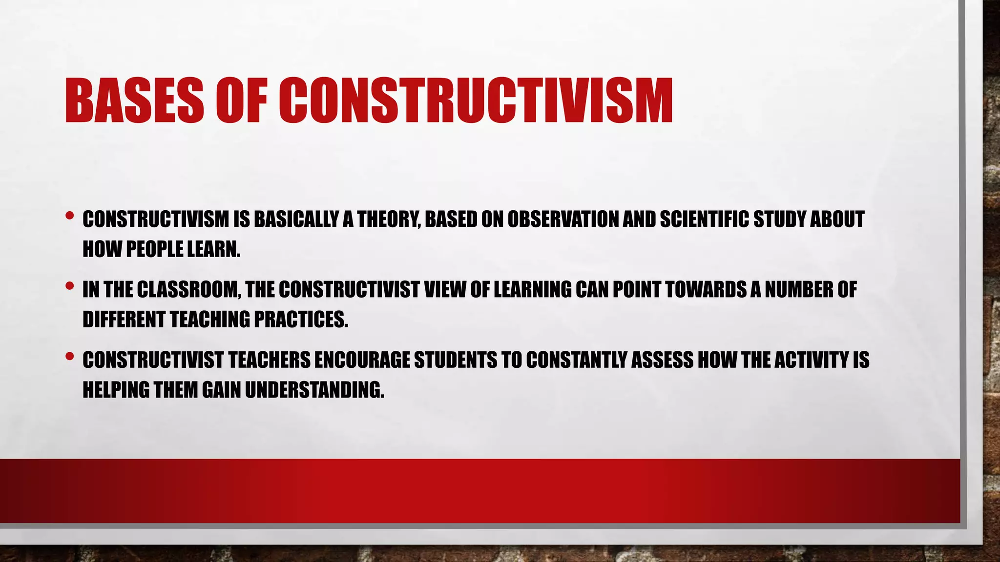 BASES OF CONSTRUCTIVISM
• CONSTRUCTIVISM IS BASICALLY A THEORY, BASED ON OBSERVATION AND SCIENTIFIC STUDY ABOUT
HOW PEOPLE LEARN.
• IN THE CLASSROOM, THE CONSTRUCTIVIST VIEW OF LEARNING CAN POINT TOWARDS A NUMBER OF
DIFFERENT TEACHING PRACTICES.
• CONSTRUCTIVIST TEACHERS ENCOURAGE STUDENTS TO CONSTANTLY ASSESS HOW THE ACTIVITY IS
HELPING THEM GAIN UNDERSTANDING.
 