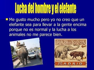    Me gusto mucho pero yo no creo que un
    elefante sea para llevar a la gente encima
    porque no es normal y la lucha a los
    animales no me parece bien.
 