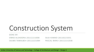 Construction System
DONE BY:
EMAD ALSHOORA 20112221008 SAJA HAMAD 20110221031
SALMA TAWALBEH 20112221084 PASCAL MARJI 20112221038
Jordan University of Science and Technology – Collage of Architecture and Design – Design 6
 