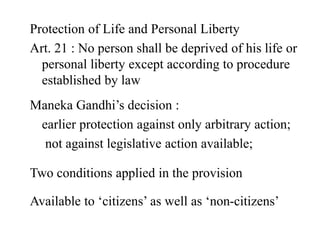 Protection of Life and Personal Liberty
Art. 21 : No person shall be deprived of his life or
personal liberty except according to procedure
established by law
Maneka Gandhi’s decision :
earlier protection against only arbitrary action;
not against legislative action available;
Two conditions applied in the provision
Available to ‘citizens’ as well as ‘non-citizens’
 