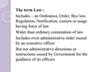 The term Law :
Includes – an Ordinance, Order, Bye law,
Regulation, Notification, custom or usage
having force of law
Wider than ordinary connotation of law
Includes even administrative order issued
by an executive officer
But not administrative directions or
instructions issued by Government for the
guidance of its officers
 