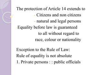 The protection of Article 14 extends to
- Citizens and non citizens
- natural and legal persons
-Equality before law is guaranteed
to all without regard to
race, colour or nationality
Exception to the Rule of Law:
Rule of equality is not absolute
1. Private persons : : public officials
 