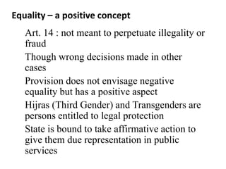Equality – a positive concept
Art. 14 : not meant to perpetuate illegality or
fraud
Though wrong decisions made in other
cases
Provision does not envisage negative
equality but has a positive aspect
Hijras (Third Gender) and Transgenders are
persons entitled to legal protection
State is bound to take affirmative action to
give them due representation in public
services
 