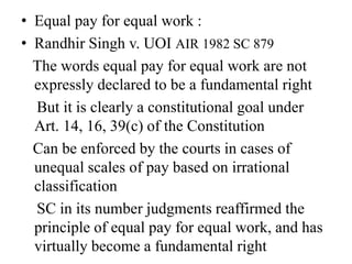 • Equal pay for equal work :
• Randhir Singh v. UOI AIR 1982 SC 879
The words equal pay for equal work are not
expressly declared to be a fundamental right
But it is clearly a constitutional goal under
Art. 14, 16, 39(c) of the Constitution
Can be enforced by the courts in cases of
unequal scales of pay based on irrational
classification
SC in its number judgments reaffirmed the
principle of equal pay for equal work, and has
virtually become a fundamental right
 