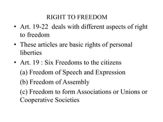 RIGHT TO FREEDOM
• Art. 19-22 deals with different aspects of right
to freedom
• These articles are basic rights of personal
liberties
• Art. 19 : Six Freedoms to the citizens
(a) Freedom of Speech and Expression
(b) Freedom of Assembly
(c) Freedom to form Associations or Unions or
Cooperative Societies
 