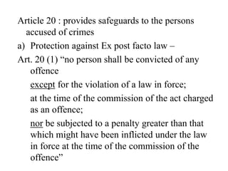 Article 20 : provides safeguards to the persons
accused of crimes
a) Protection against Ex post facto law –
Art. 20 (1) “no person shall be convicted of any
offence
except for the violation of a law in force;
at the time of the commission of the act charged
as an offence;
nor be subjected to a penalty greater than that
which might have been inflicted under the law
in force at the time of the commission of the
offence”
 
