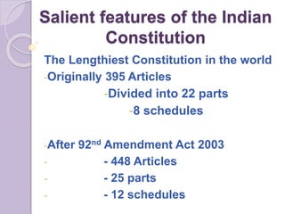 Salient features of the Indian
Constitution
The Lengthiest Constitution in the world
-Originally 395 Articles
-Divided into 22 parts
-8 schedules
-After 92nd Amendment Act 2003
- - 448 Articles
- - 25 parts
- - 12 schedules
 