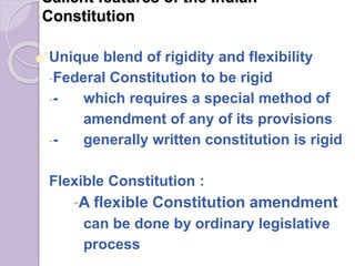 Salient features of the Indian
Constitution
Unique blend of rigidity and flexibility
-Federal Constitution to be rigid
-- which requires a special method of
amendment of any of its provisions
-- generally written constitution is rigid
Flexible Constitution :
-A flexible Constitution amendment
can be done by ordinary legislative
process
 