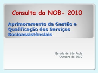 Aprimoramento da Gestão eAprimoramento da Gestão e
Qualificação dos ServiçosQualificação dos Serviços
SocioassistênciaisSocioassistênciais
Estado de São Paulo
Outubro de 2010
Consulta da NOB- 2010
 