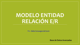 MODELO ENTIDAD
RELACIÓN E/R
Por: Delia Consuegra de Sucre
Base de Datos Avanzadas
 