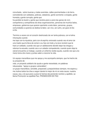 conurbada, sobre buenas y malas avenidas, calles pavimentadas o de tierra,
coincidiendo con soldados, policías, celadores, gente sonriente o enojada, gente
honesta y gente corrupta, gente que
ha perdido la ilusión y gente que recobra poco a poco las ganas de vivir,
compañeros y compañeras de otras organizaciones, personas de muchos lados,
empresas, gobiernos que quieren aportarle a esta labor, personas, grupos,
comunidades a quienes se dedica la labor, así vivo, así sufro, así gozo el día
a día.
Termino a veces con el corazón destrozado de ver tanta pobreza, con el alma
intranquila cuando
me topo con la injusticia, pero con el espíritu renovado cuando veo el amor de
una madre que le lleva de comer a su hijo con todo y la dura revisión que le
hará un soldado, cuando veo que un adolescente decidió dejar las drogas y
retomar la escuela, cuando veo a un celador compadecido, cuando quien deja la
cárcel encuentra un trabajo, cuando un enfermo recibe ayuda, cuando veo que una
mano toma otra mano y juntas salen a recorrer la vida.
Un equipo maravilloso que me apoya y me acompaña siempre, que ha hecho de
su proyecto de
vida, un proyecto solidario de ayuda a gente necesitada, en palabras
rebuscadas “apoyo a grupos vulnerables”,
un grupo maravilloso, sensible, preparado y preparándose siempre, me espera y
me motiva todos los días a seguir dando lo mejor de mí en esta causa, nuestra
causa, esa, a la que poco a poco le hemos ido poniendo nombre y apellido, se
llama Promoción se apellida Paz, PROMOCIÓN DE PAZ.	
  
 