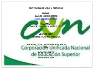 PROYECTO DE VIDA Y EMPRESA
TUTOR:
CARLOS LUQUE ROMERO
carlos_luque@cun.edu.co
ALUMNO:
CONSUELO JUDITH NUÑEZ CRUZ
VI SEMESTRE
ADMINISTRACION PÚBLICA
CORPORACION UNIFICADA NACIONAL
CUN
ACACIAS META
Noviembre 2014
 