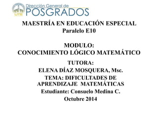 MAESTRÍA EN EDUCACIÓN ESPECIAL
Paralelo E10
MODULO:
CONOCIMIENTO LÓGICO MATEMÁTICO
TUTORA:
ELENA DÍAZ MOSQUERA, Msc.
TEMA: DIFICULTADES DE
APRENDIZAJE MATEMÁTICAS
Estudiante: Consuelo Medina C.
Octubre 2014
 