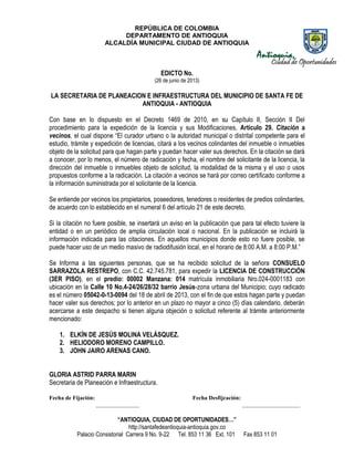 REPÚBLICA DE COLOMBIA
DEPARTAMENTO DE ANTIOQUIA
ALCALDÍA MUNICIPAL CIUDAD DE ANTIOQUIA
“ANTIOQUIA, CIUDAD DE OPORTUNIDADES…”
http://santafedeantioquia-antioquia.gov.co
Palacio Consistorial Carrera 9 No. 9-22 Tel. 853 11 36 Ext. 101 Fax 853 11 01
EDICTO No.
(26 de junio de 2013)
LA SECRETARIA DE PLANEACION E INFRAESTRUCTURA DEL MUNICIPIO DE SANTA FE DE
ANTIOQUIA - ANTIOQUIA
Con base en lo dispuesto en el Decreto 1469 de 2010, en su Capítulo II, Sección II Del
procedimiento para la expedición de la licencia y sus Modificaciones, Artículo 29. Citación a
vecinos, el cual dispone “El curador urbano o la autoridad municipal o distrital competente para el
estudio, trámite y expedición de licencias, citará a los vecinos colindantes del inmueble o inmuebles
objeto de la solicitud para que hagan parte y puedan hacer valer sus derechos. En la citación se dará
a conocer, por lo menos, el número de radicación y fecha, el nombre del solicitante de la licencia, la
dirección del inmueble o inmuebles objeto de solicitud, la modalidad de la misma y el uso o usos
propuestos conforme a la radicación. La citación a vecinos se hará por correo certificado conforme a
la información suministrada por el solicitante de la licencia.
Se entiende por vecinos los propietarios, poseedores, tenedores o residentes de predios colindantes,
de acuerdo con lo establecido en el numeral 6 del artículo 21 de este decreto.
Si la citación no fuere posible, se insertará un aviso en la publicación que para tal efecto tuviere la
entidad o en un periódico de amplia circulación local o nacional. En la publicación se incluirá la
información indicada para las citaciones. En aquellos municipios donde esto no fuere posible, se
puede hacer uso de un medio masivo de radiodifusión local, en el horario de 8:00 A.M. a 8:00 P.M.”
Se Informa a las siguientes personas, que se ha recibido solicitud de la señora CONSUELO
SARRAZOLA RESTREPO, con C.C. 42.745.781, para expedir la LICENCIA DE CONSTRUCCIÓN
(3ER PISO), en el predio: 00002 Manzana: 014 matrícula inmobiliaria Nro.024-0001183 con
ubicación en la Calle 10 No.4-24/26/28/32 barrio Jesús-zona urbana del Municipio; cuyo radicado
es el número 05042-0-13-0094 del 18 de abril de 2013, con el fin de que estos hagan parte y puedan
hacer valer sus derechos; por lo anterior en un plazo no mayor a cinco (5) días calendario, deberán
acercarse a este despacho si tienen alguna objeción o solicitud referente al trámite anteriormente
mencionado:
1. ELKÍN DE JESÚS MOLINA VELÁSQUEZ.
2. HELIODORO MORENO CAMPILLO.
3. JOHN JAIRO ARENAS CANO.
GLORIA ASTRID PARRA MARIN
Secretaria de Planeación e Infraestructura.
Fecha de Fijación: Fecha Desfijcación:
_______________ ____________________
 