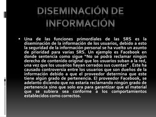 Una de las funciones primordiales de las SRS es la diseminación de la información de los usuarios, debido a esto la seguridad de la información personal se ha vuelto un asunto de prioridad para varias SRS. Un ejemplo es Facebook en donde sentencia como sigue “No se podrá reclamar ningún derecho de contenido original que los usuarios suban a la red, una vez que los usuarios hayan cerrados sus cuentas” . Este ha causado controversia entre los usuarios que son dueños de la información debido a que el proveedor determina que este tiene algún grado de pertenencia. El proveedor Facebook, se adelanto diciendo que no estaría reclamando ningún grado de pertenencia sino que solo era para garantizar que el material que se subiera sea conforme a los comportamientos establecidos como correctos.Diseminación de información