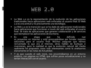 Web 2.0La Web 2.0 es la representación de la evolución de las aplicaciones tradicionales hacia aplicaciones web enfocadas al usuario final. El Web 2.0 es una actitud y no precisamente una tecnología.La Web 2.0 es la transición que se ha dado de aplicaciones tradicionales hacia aplicaciones que funcionan a través del web enfocadas al usuario final. Se trata de aplicaciones que generen colaboración y de servicios que reemplacen las aplicaciones de escritorio. Es una etapa que ha definido nueos proyectos en Internet y está preocupándose por brindar mejores soluciones para el usuario final. Muchos aseguran que hemos reinventado lo que era el Internet, otros hablan de burbujas e inversiones, pero la realidad es que la evolución natural del medio realmente ha propuesto cosas más interesantes como lo analizamos diariamente en las notas de Actualidad.Y es que cuando el web inició, nos encontrábamos en un entorno estático, con páginas en HTML que sufrían pocas actualizaciones y no tenían interacción con el usuario.