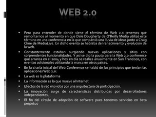 Pero para entender de donde viene el término de Web 2.0 tenemos que remontarnos al momento en que Dale Dougherty de O’Reilly Media utilizó este término en una conferencia en la que compartió una lluvia de ideas junto a Craig Cline de MediaLive. En dicho evento se hablaba del renacimiento y evolución de la web.Constantemente estaban surgiendo nuevas aplicaciones y sitios con sorprendentes funcionalidades. Y así se dio la pauta para la Web 2.0 conference que arranca en el 2004 y hoy en día se realiza anualmente en San Francisco, con eventos adicionales utilizando la marca en otros países.En la charla inicial del Web Conference se habló de los principios que tenían las aplicaciones Web 2.0:La web es la plataforma La información es lo que mueve al Internet Efectos de la red movidos por una arquitectura de participación. La innovación surge de características distribuidas por desarrolladores independientes. El fin del círculo de adopción de software pues tenemos servicios en beta perpetuo Web 2.0