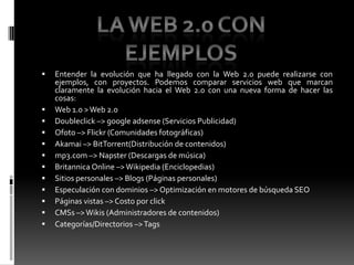 Entender la evolución que ha llegado con la Web 2.0 puede realizarse con ejemplos, con proyectos. Podemos comparar servicios web que marcan claramente la evolución hacia el Web 2.0 con una nueva forma de hacer las cosas:Web 1.0 > Web 2.0 Doubleclick –> google adsense (Servicios Publicidad) Ofoto –> Flickr (Comunidades fotográficas) Akamai –> BitTorrent(Distribución de contenidos) mp3.com –> Napster (Descargas de música) Britannica Online –> Wikipedia (Enciclopedias) Sitios personales –> Blogs (Páginas personales) Especulación con dominios –> Optimización en motores de búsqueda SEO Páginas vistas –> Costo por click CMSs –> Wikis (Administradores de contenidos)Categorías/Directorios –> Tags La Web 2.0 con ejemplos