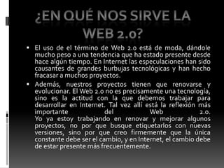 El uso de el término de Web 2.0 está de moda, dándole mucho peso a una tendencia que ha estado presente desde hace algún tiempo. En Internet las especulaciones han sido causantes de grandes burbujas tecnológicas y han hecho fracasar a muchos proyectos.Además, nuestros proyectos tienen que renovarse y evolucionar. El Web 2.0 no es precisamente una tecnología, sino es la actitud con la que debemos trabajar para desarrollar en Internet. Tal vez allí está la reflexión más importante del Web 2.0.Yo ya estoy trabajando en renovar y mejorar algunos proyectos, no por que busque etiquetarlos con nuevas versiones, sino por que creo firmemente que la única constante debe ser el cambio, y en Internet, el cambio debe de estar presente más frecuentemente.¿En qué nos sirve la Web 2.0?