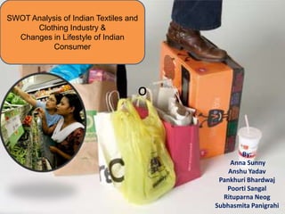 SWOT Analysis of Indian Textiles and
      Clothing Industry &
  Changes in Lifestyle of Indian
           Consumer




                                   o


                                               By:
                                           Anna Sunny
                                           Anshu Yadav
                                        Pankhuri Bhardwaj
                                          Poorti Sangal
                                         Rituparna Neog
                                       Subhasmita Panigrahi
 