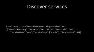 Discover services
$ curl http://localhost:8500/v1/catalog/services/web
[{“Node”:”khellang”,”Address”:”10.1.10.38”,”ServiceID”:”web”, 
“ServiceName”:”web”,”ServiceTags”:[“rails”],”ServicePort”:80}]
 