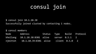 consul join
$ consul join 10.1.10.38
Successfully joined clusted by contacting 1 nodes.
$ consul members
Node Address Status Type Build Protocol
khellang 10.1.10.38:8301 alive server 0.5.1 2
njmittet 10.1.10.39:8301 alive client 0.5.0 2
 