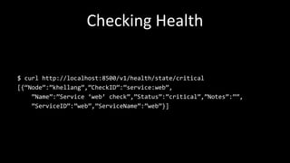 Checking Health
$ curl http://localhost:8500/v1/health/state/critical
[{“Node”:”khellang”,”CheckID”:”service:web”,
”Name”:”Service ‘web’ check”,”Status”:”critical”,”Notes”:””,
”ServiceID”:”web”,”ServiceName”:”web”}]
 