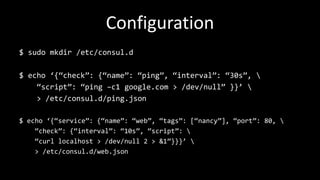 Configuration
$ sudo mkdir /etc/consul.d
$ echo ‘{“check”: {“name”: “ping”, “interval”: “30s”, 
“script”: “ping –c1 google.com > /dev/null” }}’ 
> /etc/consul.d/ping.json
$ echo ‘{“service”: {“name”: “web”, “tags”: [“nancy”], “port”: 80, 
“check”: {“interval”: “10s”, “script”: 
“curl localhost > /dev/null 2 > &1”}}}’ 
> /etc/consul.d/web.json
 