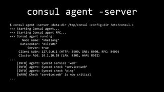 consul agent -server
$ consul agent –server –data-dir /tmp/consul –config-dir /etc/consul.d
==> Starting Consul agent...
==> Starting Consul agent RPC...
==> Consul agent running!
Node name: ‘khellang’
Datacenter: ‘miles01’
Server: true
Client Addr: 127.0.0.1 (HTTP: 8500, DNS: 8600, RPC: 8400)
Cluster Add: 10.1.10.38 (LAN: 8301, WAN: 8302)
...
[INFO] agent: Synced service ‘web’
[INFO] agent: Synced check ‘service:web’
[INFO] agent: Synced check ‘ping’
[WARN] Check ‘service:web’ is now critical
...
 