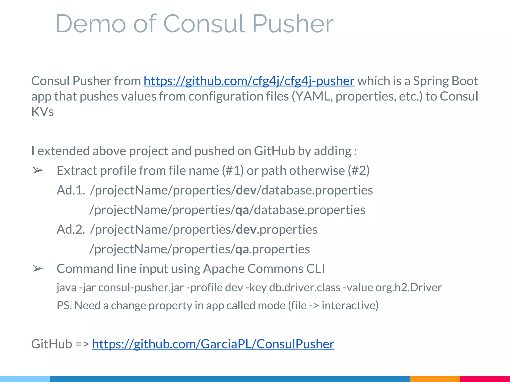 Demo of Consul Pusher
Consul Pusher from https://github.com/cfg4j/cfg4j-pusher which is a Spring Boot
app that pushes values from configuration files (YAML, properties, etc.) to Consul
KVs
I extended above project and pushed on GitHub by adding :
➢ Extract profile from file name (#1) or path otherwise (#2)
Ad.1. /projectName/properties/dev/database.properties
/projectName/properties/qa/database.properties
Ad.2. /projectName/properties/dev.properties
/projectName/properties/qa.properties
➢ Command line input using Apache Commons CLI
java -jar consul-pusher.jar -profile dev -key db.driver.class -value org.h2.Driver
PS. Need a change property in app called mode (file -> interactive)
GitHub => https://github.com/GarciaPL/ConsulPusher
 