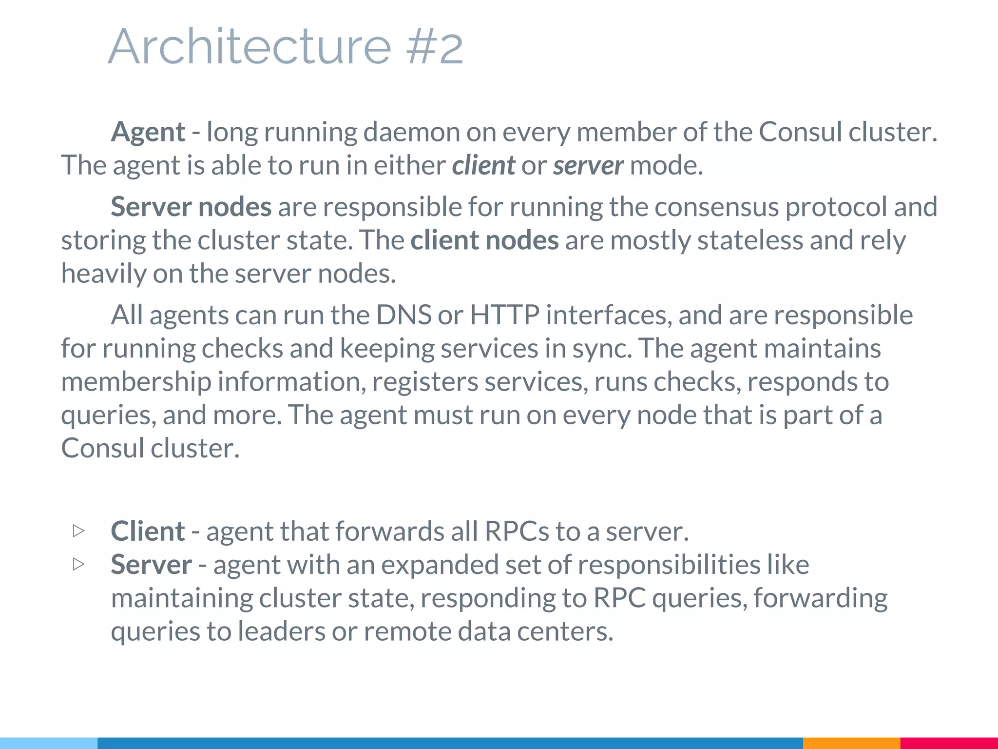 Architecture #2
Agent - long running daemon on every member of the Consul cluster.
The agent is able to run in either client or server mode.
Server nodes are responsible for running the consensus protocol and
storing the cluster state. The client nodes are mostly stateless and rely
heavily on the server nodes.
All agents can run the DNS or HTTP interfaces, and are responsible
for running checks and keeping services in sync. The agent maintains
membership information, registers services, runs checks, responds to
queries, and more. The agent must run on every node that is part of a
Consul cluster.
▷ Client - agent that forwards all RPCs to a server.
▷ Server - agent with an expanded set of responsibilities like
maintaining cluster state, responding to RPC queries, forwarding
queries to leaders or remote data centers.
 