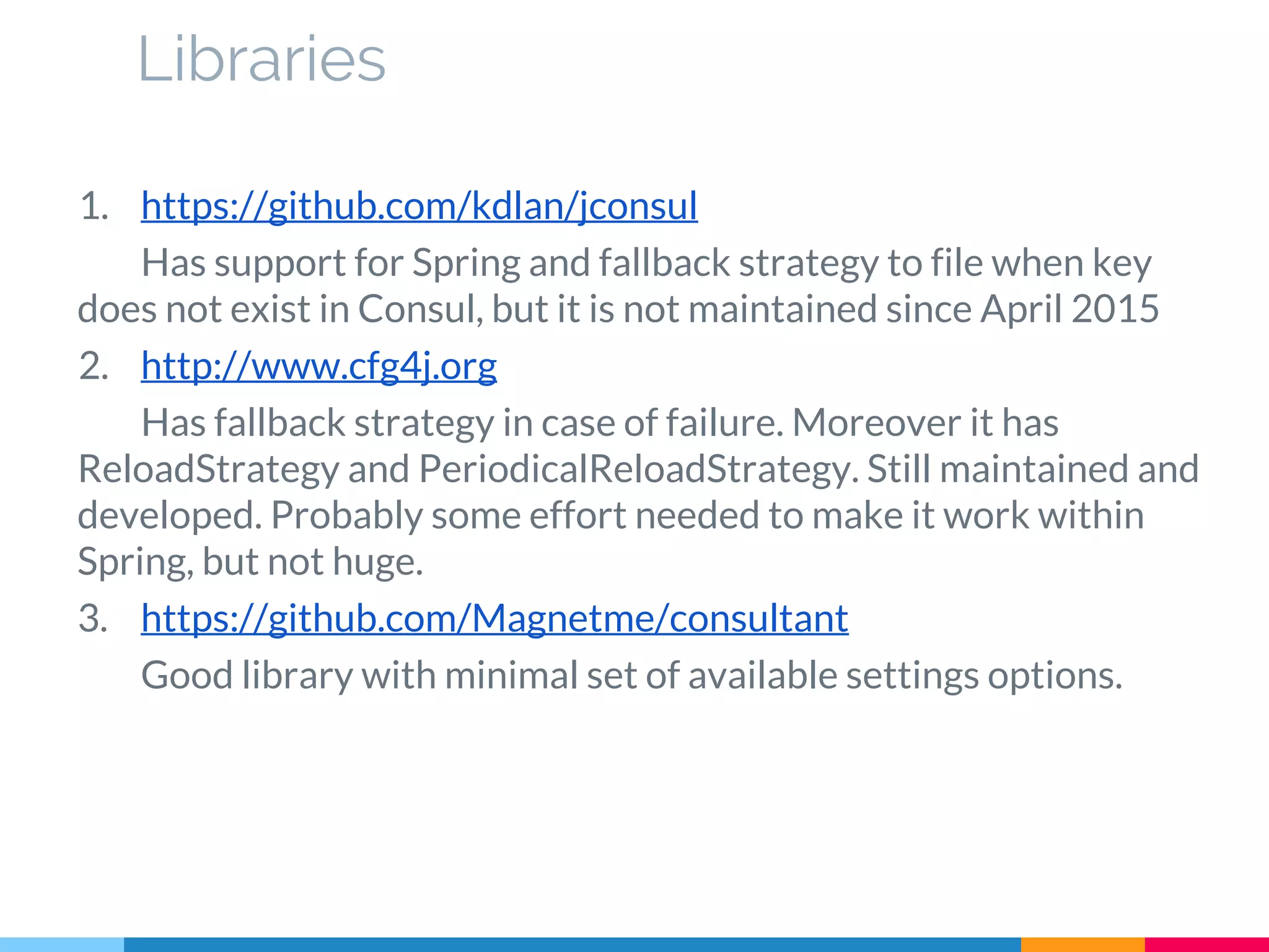 Libraries
1. https://github.com/kdlan/jconsul
Has support for Spring and fallback strategy to file when key
does not exist in Consul, but it is not maintained since April 2015
2. http://www.cfg4j.org
Has fallback strategy in case of failure. Moreover it has
ReloadStrategy and PeriodicalReloadStrategy. Still maintained and
developed. Probably some effort needed to make it work within
Spring, but not huge.
3. https://github.com/Magnetme/consultant
Good library with minimal set of available settings options.
 