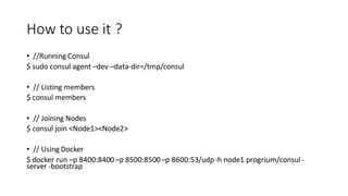 How to use it ?
• //Running Consul
$ sudo consul agent –dev –data-dir=/tmp/consul
• // Listing members
$ consul members
• // Joining Nodes
$ consul join <Node1><Node2>
• // Using Docker
$ docker run –p 8400:8400–p 8500:8500–p 8600:53/udp-h node1 progrium/consul -
server -bootstrap
 