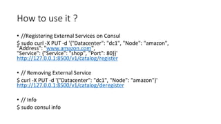 How to use it ?
• //Registering External Services on Consul
$ sudo curl -X PUT -d '{"Datacenter": "dc1", "Node": "amazon",
"Address": "www.amazon.com",
"Service": {"Service": "shop", "Port": 80}}'
http://127.0.0.1:8500/v1/catalog/register
• // Removing External Service
$ curl -X PUT -d '{"Datacenter": "dc1", "Node": "amazon"}'
http://127.0.0.1:8500/v1/catalog/deregister
• // Info
$ sudo consul info
 