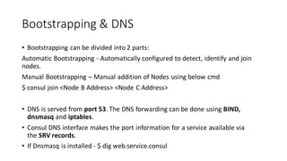 Bootstrapping & DNS
• Bootstrapping can be divided into 2 parts:
Automatic Bootstrapping - Automatically configured to detect, identify and join
nodes.
Manual Bootstrapping – Manual addition of Nodes using below cmd
$ consul join <Node B Address> <Node C Address>
• DNS is served from port 53. The DNS forwarding can be done using BIND,
dnsmasq and iptables.
• Consul DNS interface makes the port information for a service available via
the SRV records.
• If Dnsmasq is installed - $ dig web.service.consul
 