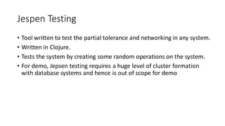 Jespen Testing
• Tool written to test the partial tolerance and networking in any system.
• Written in Clojure.
• Tests the system by creating some random operations on the system.
• For demo, Jepsen testing requires a huge level of cluster formation
with database systems and hence is out of scope for demo
 