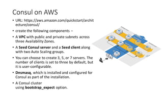 Consul on AWS
• URL: https://aws.amazon.com/quickstart/archit
ecture/consul/
• create the following components −
• A VPC with public and private subnets across
three Availability Zones.
• A Seed Consul server and a Seed client along
with two Auto Scaling groups.
• You can choose to create 3, 5, or 7 servers. The
number of clients is set to three by default, but
it is user-configurable.
• Dnsmasq, which is installed and configured for
Consul as part of the installation.
• A Consul cluster
using bootstrap_expect option.
 