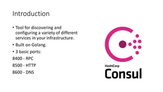 Introduction
• Tool for discovering and
configuring a variety of different
services in your infrastructure.
• Built on Golang.
• 3 basic ports:
8400 - RPC
8500 - HTTP
8600 - DNS
 