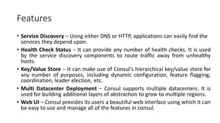 Features
• Service Discovery − Using either DNS or HTTP, applications can easily find the
services they depend upon.
• Health Check Status − It can provide any number of health checks. It is used
by the service discovery components to route traffic away from unhealthy
hosts.
• Key/Value Store − It can make use of Consul's hierarchical key/value store for
any number of purposes, including dynamic configuration, feature flagging,
coordination, leader election, etc.
• Multi Datacenter Deployment − Consul supports multiple datacenters. It is
used for building additional layers of abstraction to grow to multiple regions.
• Web UI − Consul provides its users a beautiful web interface using which it can
be easy to use and manage all of the features in consul.
 