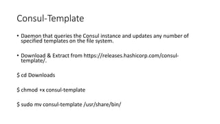Consul-Template
• Daemon that queries the Consul instance and updates any number of
specified templates on the file system.
• Download & Extract from https://releases.hashicorp.com/consul-
template/.
$ cd Downloads
$ chmod +x consul-template
$ sudo mv consul-template /usr/share/bin/
 