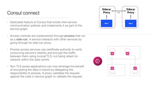 Consul connect
• Dedicated feature of Consul that enrols inter-service
communication policies and implements it as part of the
service graph

• Access controls are implemented through proxies that run
as a side-car. A service interacts with other services by
going through its side-car proxy. 

• Proxies across services use certiﬁcate authority to verify
consuming service's identity and encrypt the traﬃc
between them using mutual TLS; not being reliant on
network within the data centre. 

• Non TLS aware applications can now leverage the beneﬁt
of encrypting the data in transit by delegating the
responsibility to proxies. A proxy validates the request
against the rules in service graph to validate the request.
 