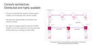 Consul’s architecture:
Distributed and highly available
• Consul is distributed system where agent
nodes communicate with server nodes.

• Servers are responsible to maintain the
cluster's state 

• An agent is responsible to perform health
checks of on the node it's running and also
of the services running on that node.
Consul Agent sits on a node and talks to other agents on the network
synchronising all service-level information
 