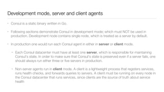 Development mode, server and client agents
• Consul is a static binary written in Go.
• Following sections demonstrate Consul in development mode; which must NOT be used in
production. Development node contains single node, which is treated as a server by default.
• In production one would run each Consul agent in either in server or client mode.
• Each Consul datacenter must have at least one server, which is responsible for maintaining
Consul's state. In order to make sure that Consul's state is preserved even if a server fails, one
should always run either three or ﬁve servers in production.
• Non-server agents run in client mode. A client is a lightweight process that registers services,
runs health checks, and forwards queries to servers. A client must be running on every node in
the Consul datacenter that runs services, since clients are the source of truth about service
health
 