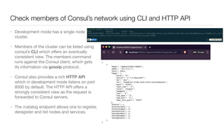 Check members of Consul’s network using CLI and HTTP API
• Development mode has a single node
cluster. 

• Members of the cluster can be listed using
consul’s CLI which oﬀers an eventually
consistent view. The members command
runs against the Consul client, which gets
its information via gossip protocol.  

• Consul also provides a rich HTTP API
which in development mode listens on port
8500 by default. The HTTP API oﬀers a
strongly consistent view as the request is
forwarded to Consul servers.

• The /catalog endpoint allows one to register,
deregister and list nodes and services.
 
